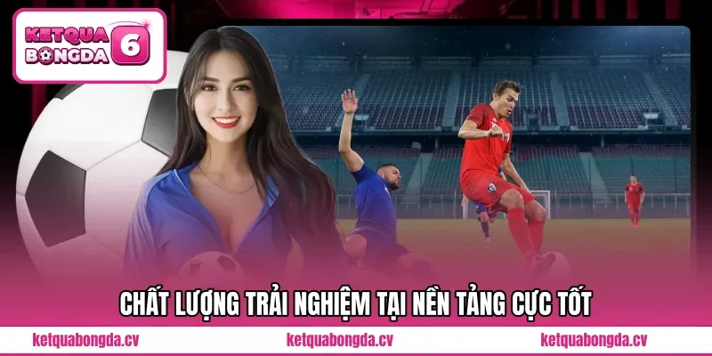 Chất lượng trải nghiệm tại nền tảng cực tốt